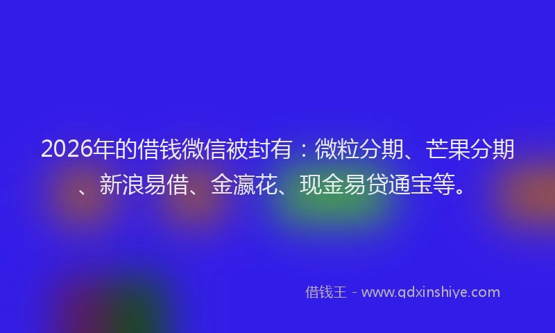 2026年的借钱微信被封有：微粒分期、芒果分期、新浪易借、金瀛花、现金易贷通宝等。