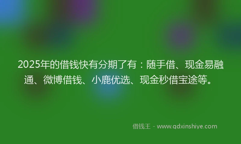 2025年的借钱快有分期了有：随手借、现金易融通、微博借钱、小鹿优选、现金秒借宝途等。