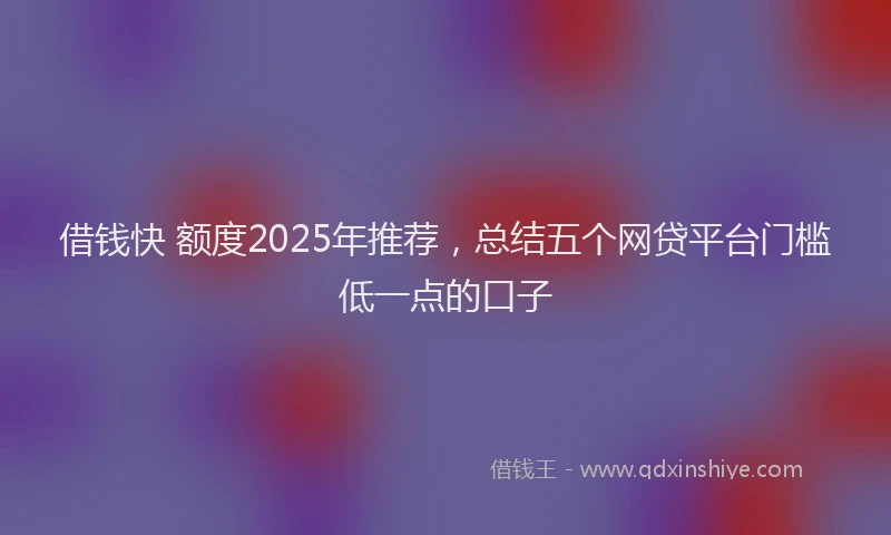 借钱快 额度2025年推荐，总结五个网贷平台门槛低一点的口子