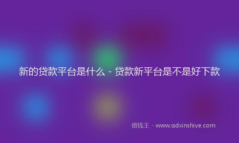 新的贷款平台是什么 - 贷款新平台是不是好下款