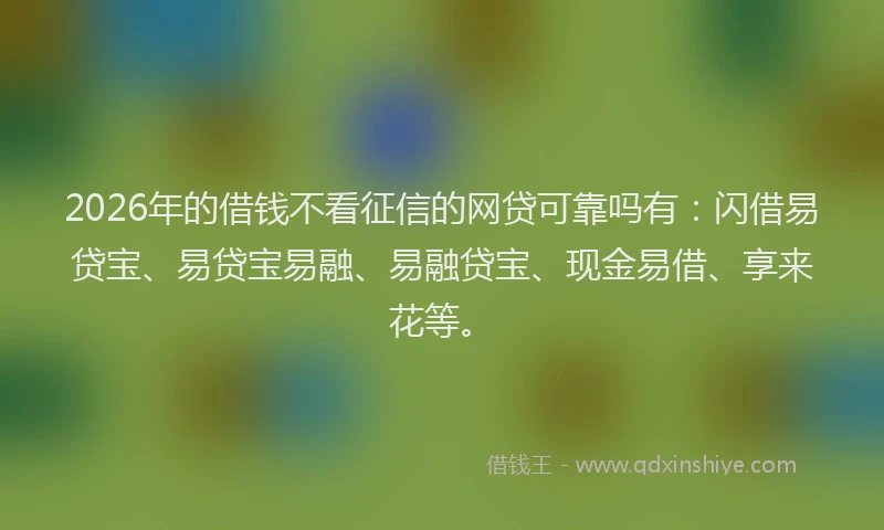 2026年的借钱不看征信的网贷可靠吗有：闪借易贷宝、易贷宝易融、易融贷宝、现金易借、享来花等。