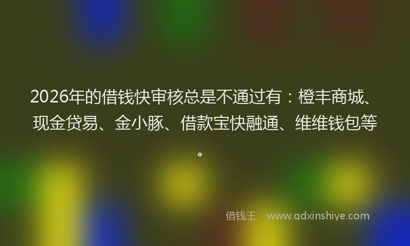2026年的借钱快审核总是不通过有：橙丰商城、现金贷易、金小豚、借款宝快融通、维维钱包等。
