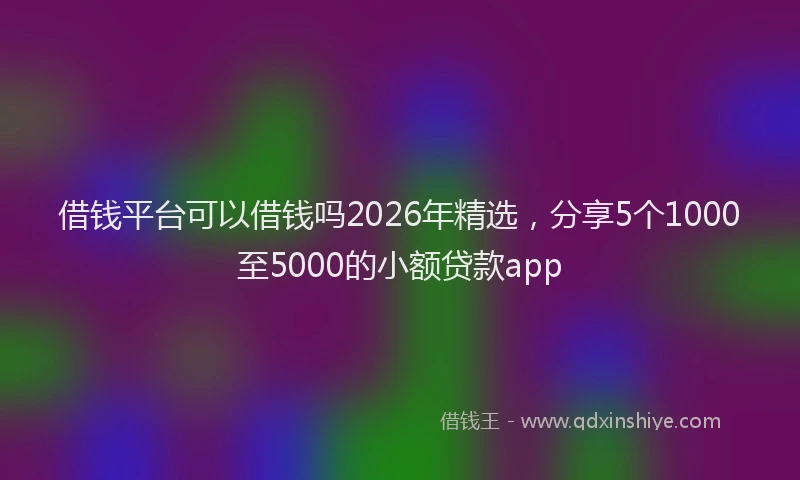 借钱平台可以借钱吗2026年精选，分享5个1000至5000的小额贷款app