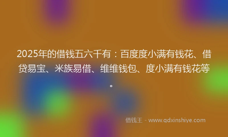 2025年的借钱五六千有:百度度小满有钱花、借贷易宝、米族易借、维维钱包、度小满有钱花等。