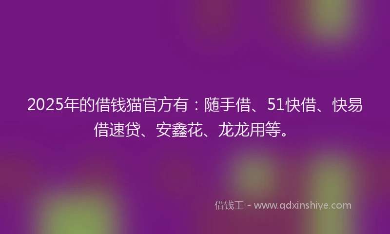 2025年的借钱猫官方有：随手借、51快借、快易借速贷、安鑫花、龙龙用等。