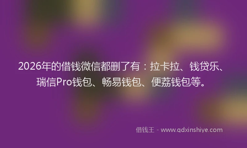 2026年的借钱微信都删了有:拉卡拉、钱贷乐、瑞信Pro钱包、畅易钱包、便荔钱包等。