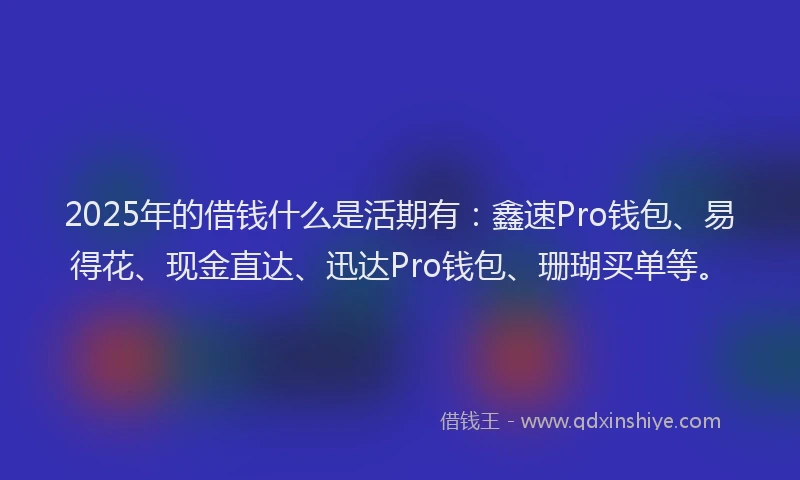 2025年的借钱什么是活期有:鑫速Pro钱包、易得花、现金直达、迅达Pro钱包、珊瑚买单等。