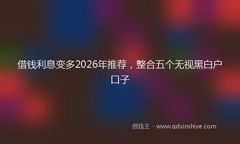 借钱利息变多2026年推荐，整合五个无视黑白户口子