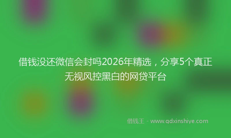 借钱没还微信会封吗2026年精选，分享5个真正无视风控黑白的网贷平台