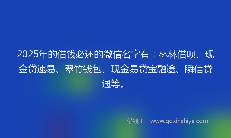 2025年的借钱必还的微信名字有：林林借呗、现金贷速易、翠竹钱包、现金易贷宝融途、瞬信贷通等。