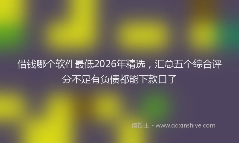 借钱哪个软件最低2026年精选,汇总五个综合评分不足有负债都能下款口子