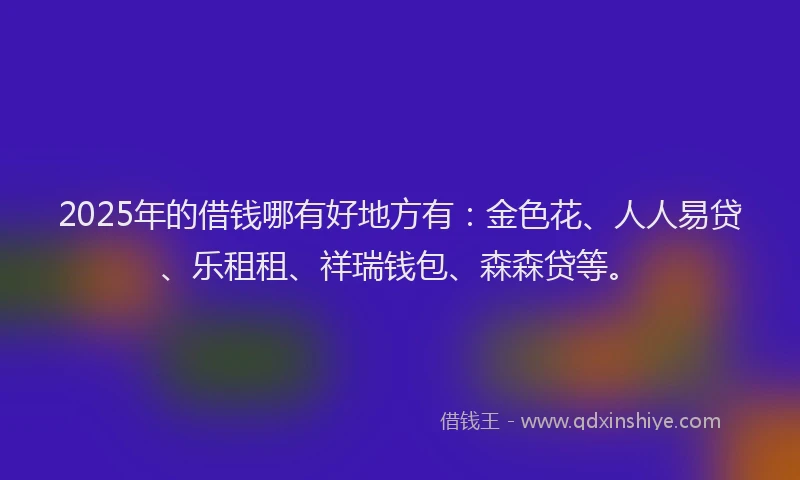 2025年的借钱哪有好地方有:金色花、人人易贷、乐租租、祥瑞钱包、森森贷等。