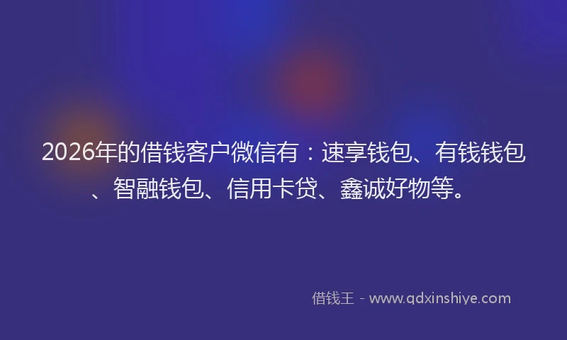 2026年的借钱客户微信有:速享钱包、有钱钱包、智融钱包、信用卡贷、鑫诚好物等。