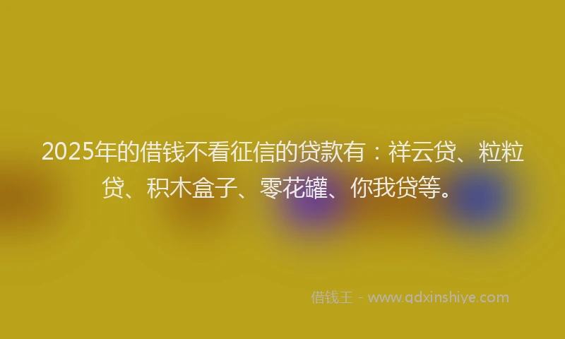 2025年的借钱不看征信的贷款有：祥云贷、粒粒贷、积木盒子、零花罐、你我贷等。