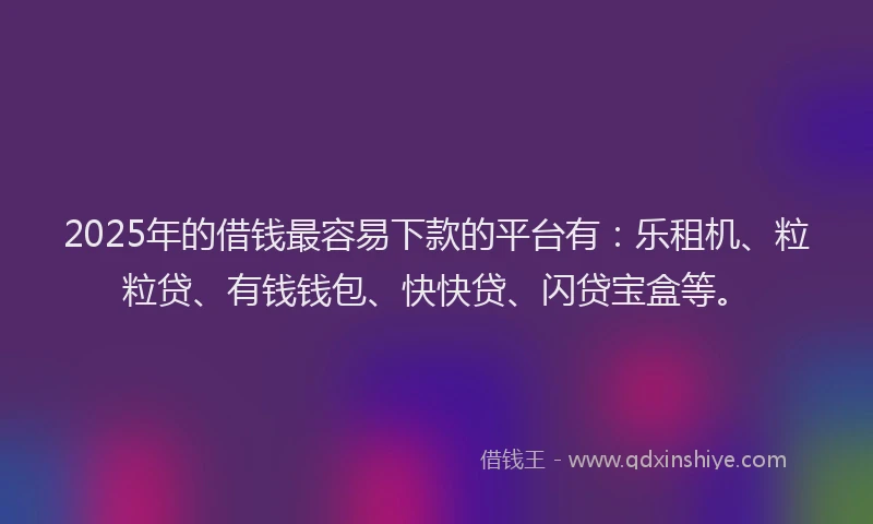 2025年的借钱最容易下款的平台有：乐租机、粒粒贷、有钱钱包、快快贷、闪贷宝盒等。