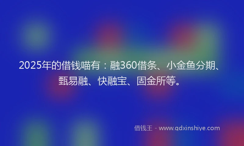 2025年的借钱喵有：融360借条、小金鱼分期、甄易融、快融宝、固金所等。
