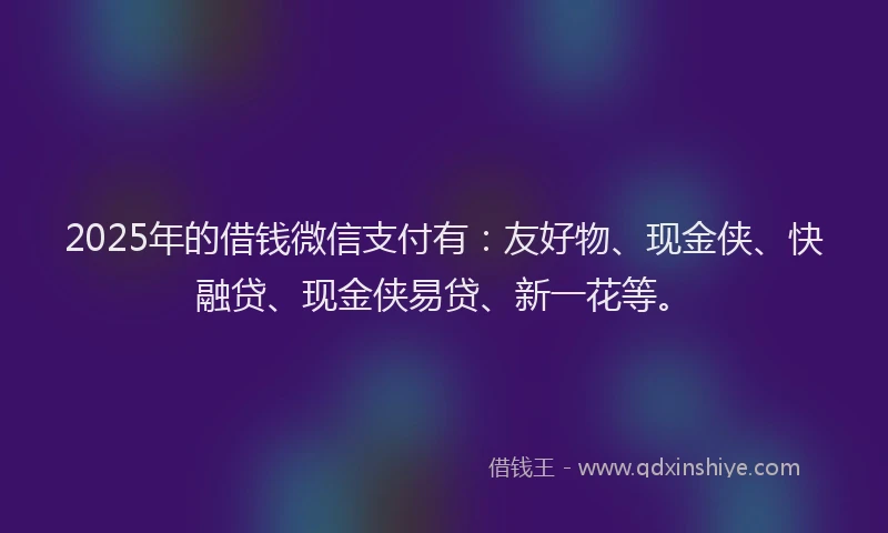 2025年的借钱微信支付有：友好物、现金侠、快融贷、现金侠易贷、新一花等。