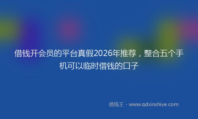 借钱开会员的平台真假2026年推荐，整合五个手机可以临时借钱的口子