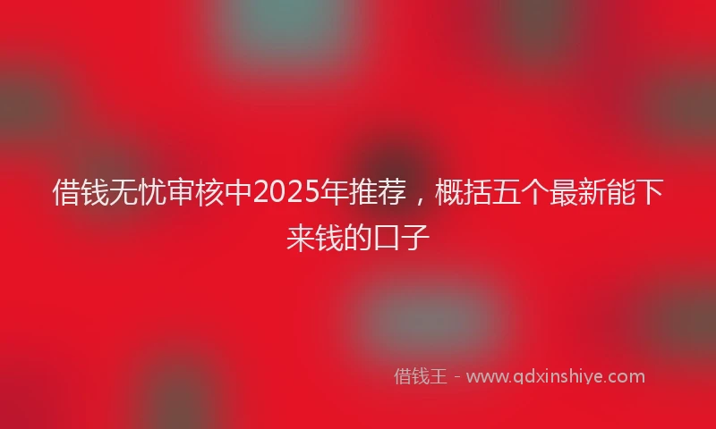 借钱无忧审核中2025年推荐，概括五个最新能下来钱的口子
