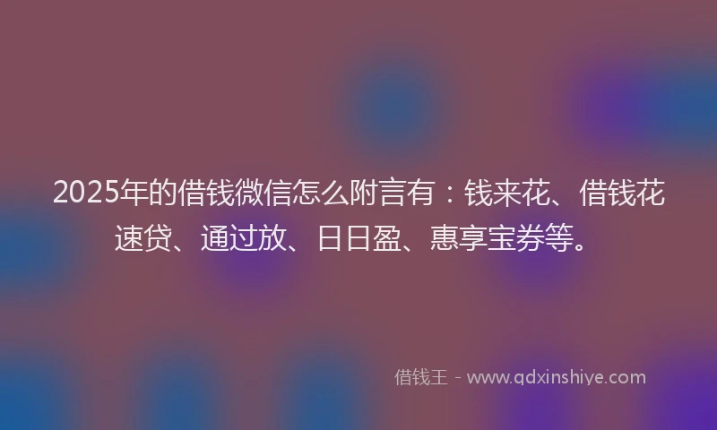 2025年的借钱微信怎么附言有：钱来花、借钱花速贷、通过放、日日盈、惠享宝券等。