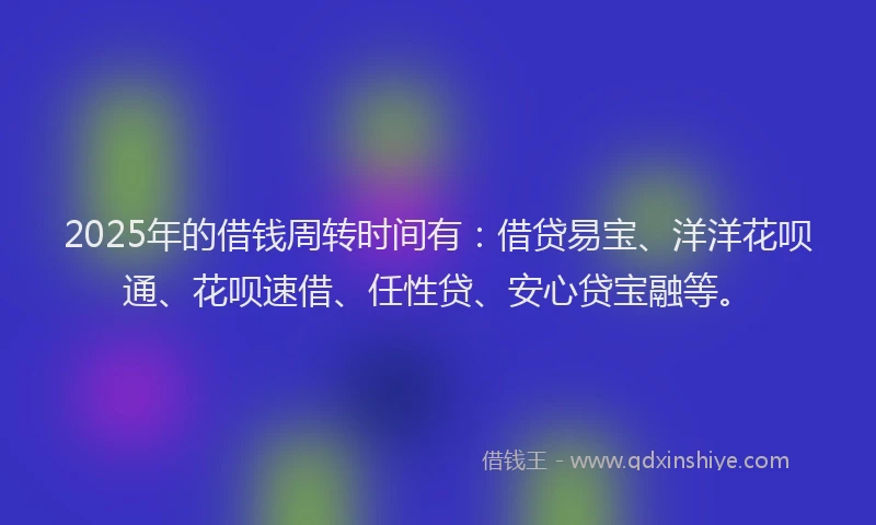 2025年的借钱周转时间有：借贷易宝、洋洋花呗通、花呗速借、任性贷、安心贷宝融等。