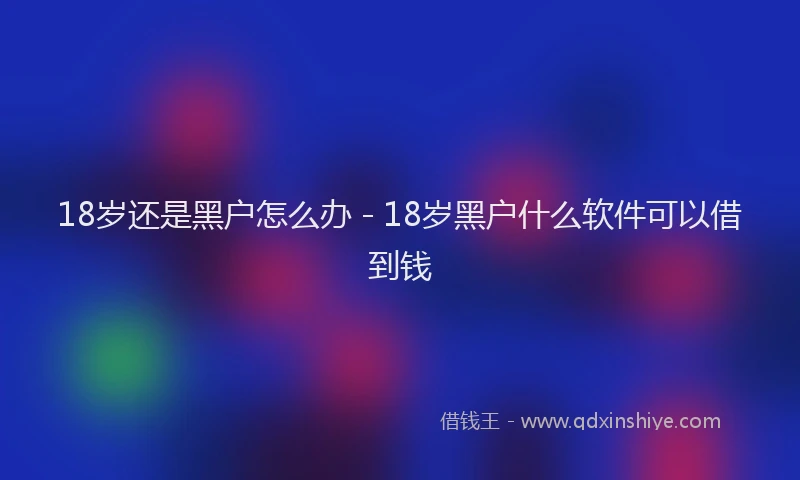 18岁还是黑户怎么办 - 18岁黑户什么软件可以借到钱