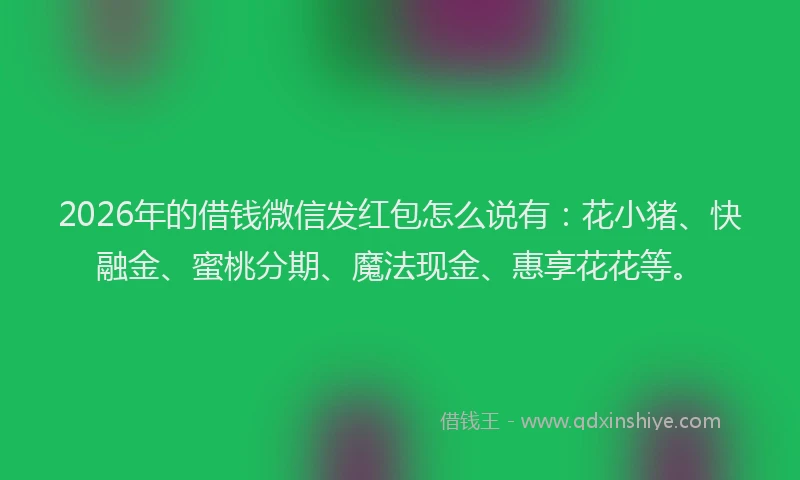 2026年的借钱微信发红包怎么说有：花小猪、快融金、蜜桃分期、魔法现金、惠享花花等。