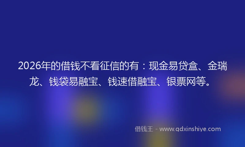 2026年的借钱不看征信的有:现金易贷盒、金瑞龙、钱袋易融宝、钱速借融宝、银票网等。