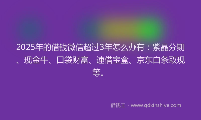 2025年的借钱微信超过3年怎么办有:紫晶分期、现金牛、口袋财富、速借宝盒、京东白条取现等。