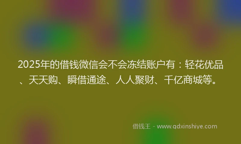 2025年的借钱微信会不会冻结账户有:轻花优品、天天购、瞬借通途、人人聚财、千亿商城等。