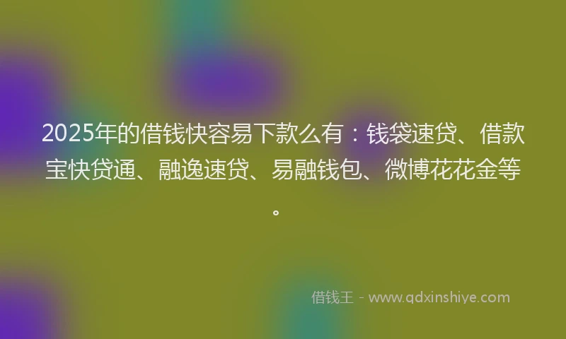 2025年的借钱快容易下款么有：钱袋速贷、借款宝快贷通、融逸速贷、易融钱包、微博花花金等。