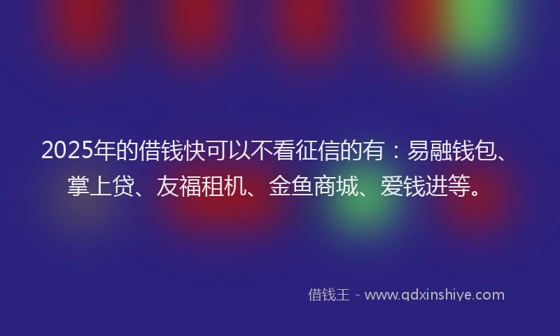 2025年的借钱快可以不看征信的有：易融钱包、掌上贷、友福租机、金鱼商城、爱钱进等。
