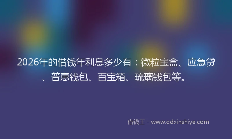2026年的借钱年利息多少有：微粒宝盒、应急贷、普惠钱包、百宝箱、琉璃钱包等。