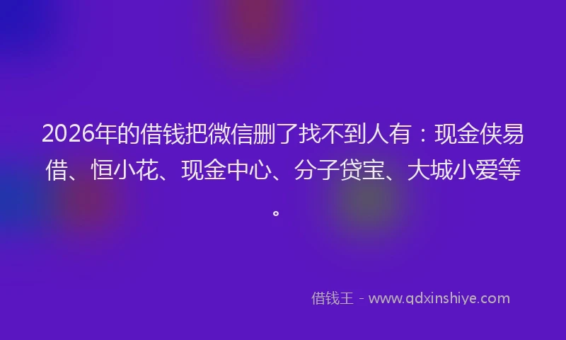 2026年的借钱把微信删了找不到人有:现金侠易借、恒小花、现金中心、分子贷宝、大城小爱等。
