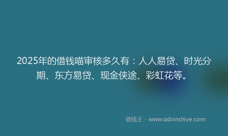 2025年的借钱喵审核多久有：人人易贷、时光分期、东方易贷、现金侠途、彩虹花等。