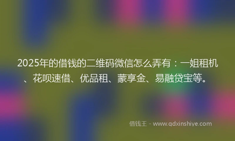 2025年的借钱的二维码微信怎么弄有：一姐租机、花呗速借、优品租、蒙享金、易融贷宝等。