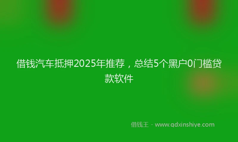 借钱汽车抵押2025年推荐，总结5个黑户0门槛贷款软件