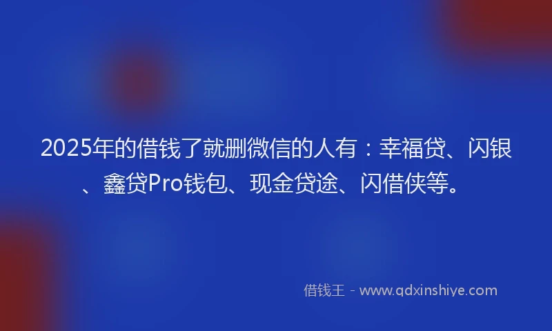 2025年的借钱了就删微信的人有:幸福贷、闪银、鑫贷Pro钱包、现金贷途、闪借侠等。