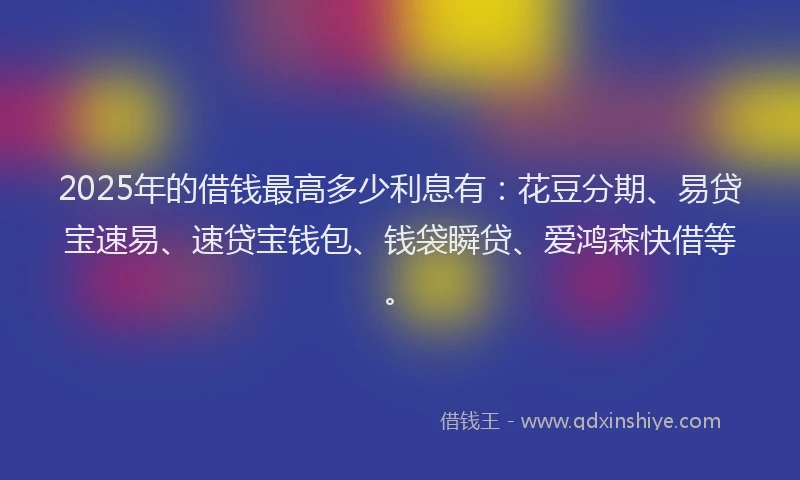 2025年的借钱最高多少利息有:花豆分期、易贷宝速易、速贷宝钱包、钱袋瞬贷、爱鸿森快借等。