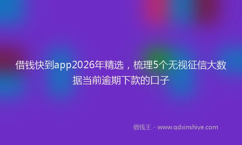 借钱快到app2026年精选,梳理5个无视征信大数据当前逾期下款的口子