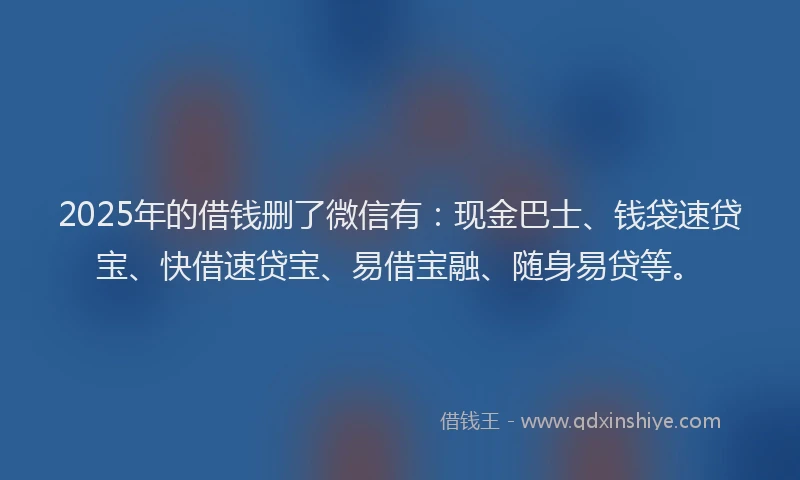 2025年的借钱删了微信有：现金巴士、钱袋速贷宝、快借速贷宝、易借宝融、随身易贷等。