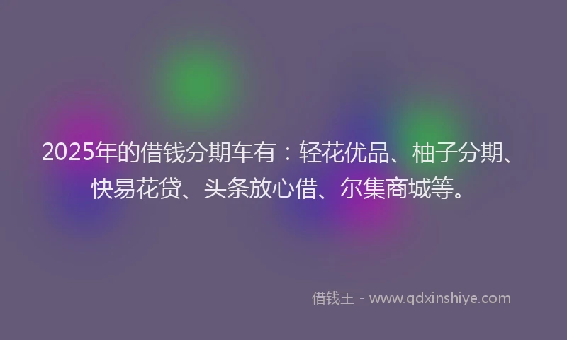 2025年的借钱分期车有：轻花优品、柚子分期、快易花贷、头条放心借、尔集商城等。