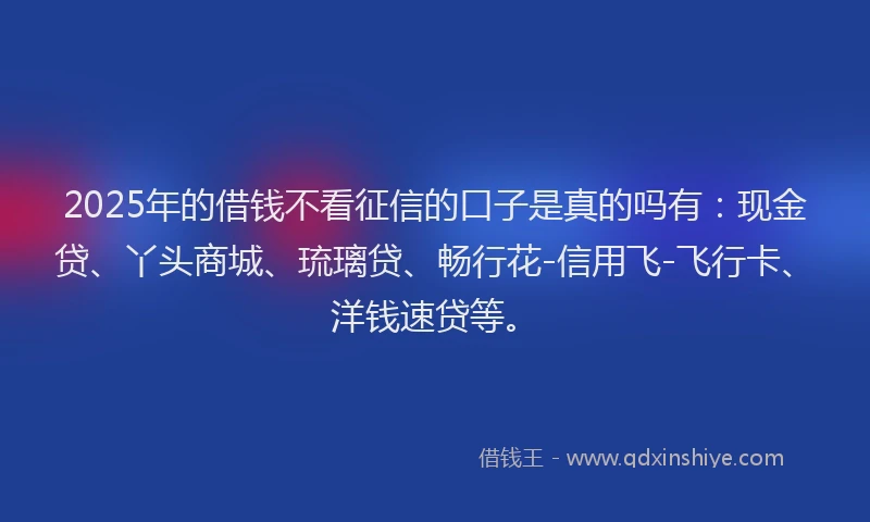 2025年的借钱不看征信的口子是真的吗有：现金贷、丫头商城、琉璃贷、畅行花-信用飞-飞行卡、洋钱速贷等。