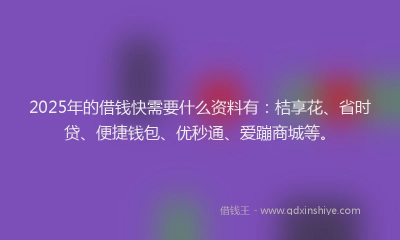 2025年的借钱快需要什么资料有：桔享花、省时贷、便捷钱包、优秒通、爱蹦商城等。