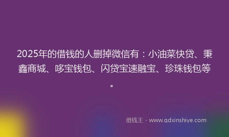 2025年的借钱的人删掉微信有：小油菜快贷、秉鑫商城、哆宝钱包、闪贷宝速融宝、珍珠钱包等。