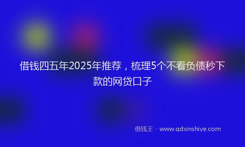 借钱四五年2025年推荐，梳理5个不看负债秒下款的网贷口子