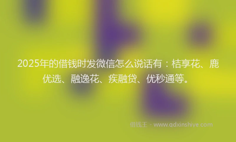 2025年的借钱时发微信怎么说话有：桔享花、鹿优选、融逸花、疾融贷、优秒通等。