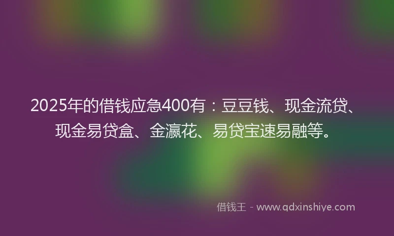2025年的借钱应急400有：豆豆钱、现金流贷、现金易贷盒、金瀛花、易贷宝速易融等。