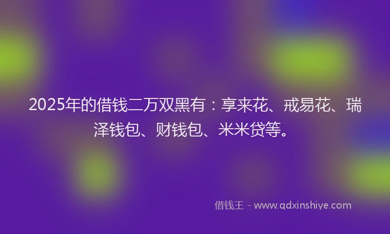 2025年的借钱二万双黑有：享来花、戒易花、瑞泽钱包、财钱包、米米贷等。