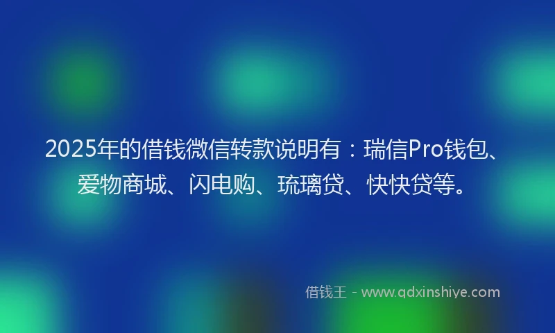 2025年的借钱微信转款说明有：瑞信Pro钱包、爱物商城、闪电购、琉璃贷、快快贷等。